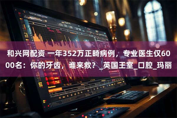 和兴网配资 一年352万正畸病例，专业医生仅6000名：你的牙齿，谁来救？_英国王室_口腔_玛丽