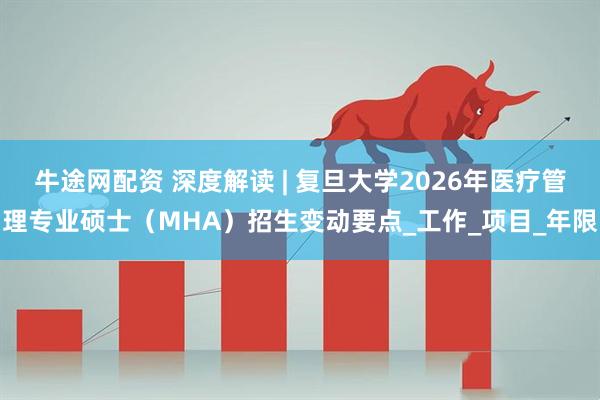 牛途网配资 深度解读 | 复旦大学2026年医疗管理专业硕士（MHA）招生变动要点_工作_项目_年限