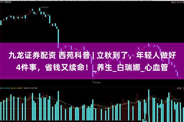 九龙证券配资 西苑科普 | 立秋到了，年轻人做好4件事，省钱又续命！_养生_白瑞娜_心血管