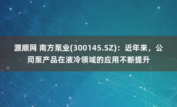 源顺网 南方泵业(300145.SZ)：近年来，公司泵产品在液冷领域的应用不断提升